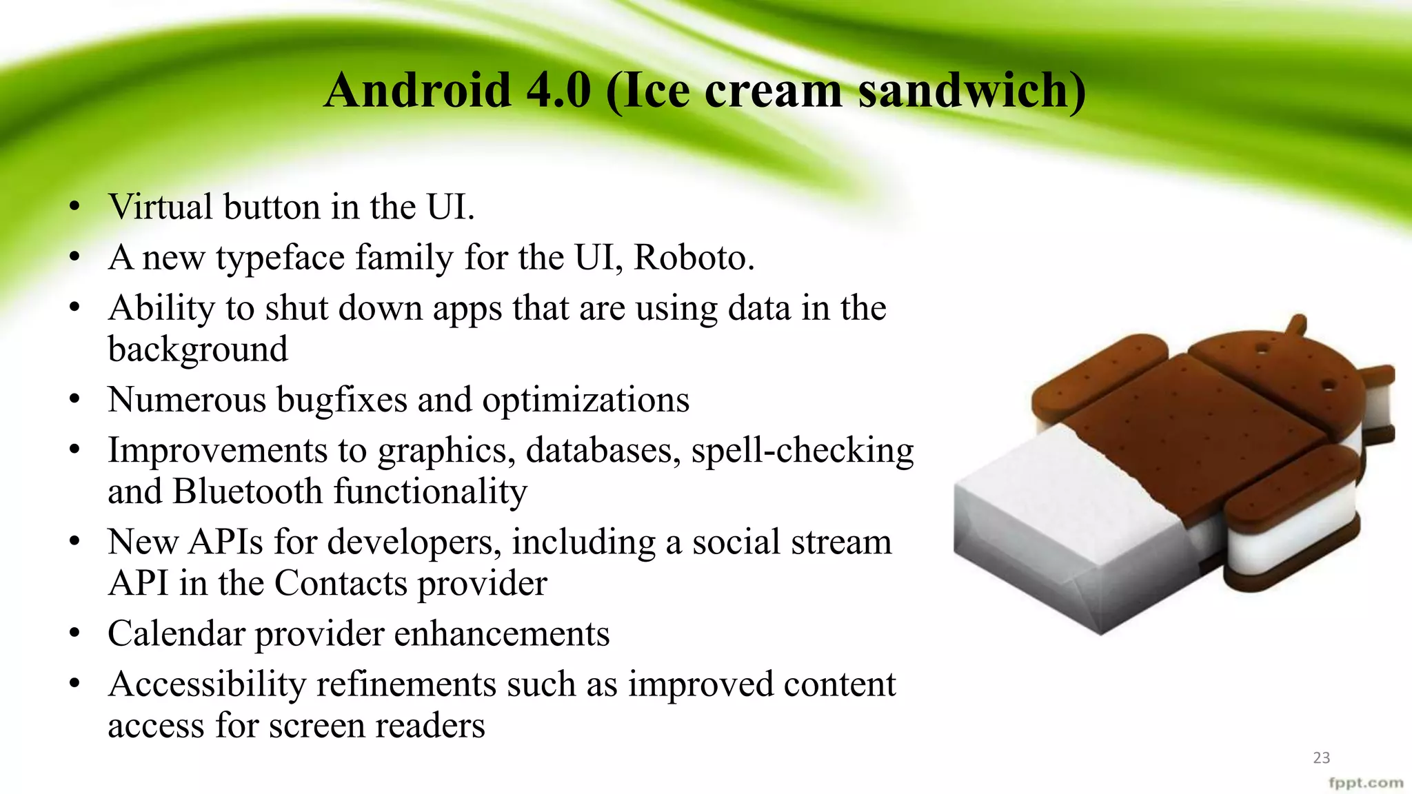 Android 4.0 (Ice cream sandwich)
• Virtual button in the UI.
• A new typeface family for the UI, Roboto.
• Ability to shut down apps that are using data in the
background
• Numerous bugfixes and optimizations
• Improvements to graphics, databases, spell-checking
and Bluetooth functionality
• New APIs for developers, including a social stream
API in the Contacts provider
• Calendar provider enhancements
• Accessibility refinements such as improved content
access for screen readers
23
 
