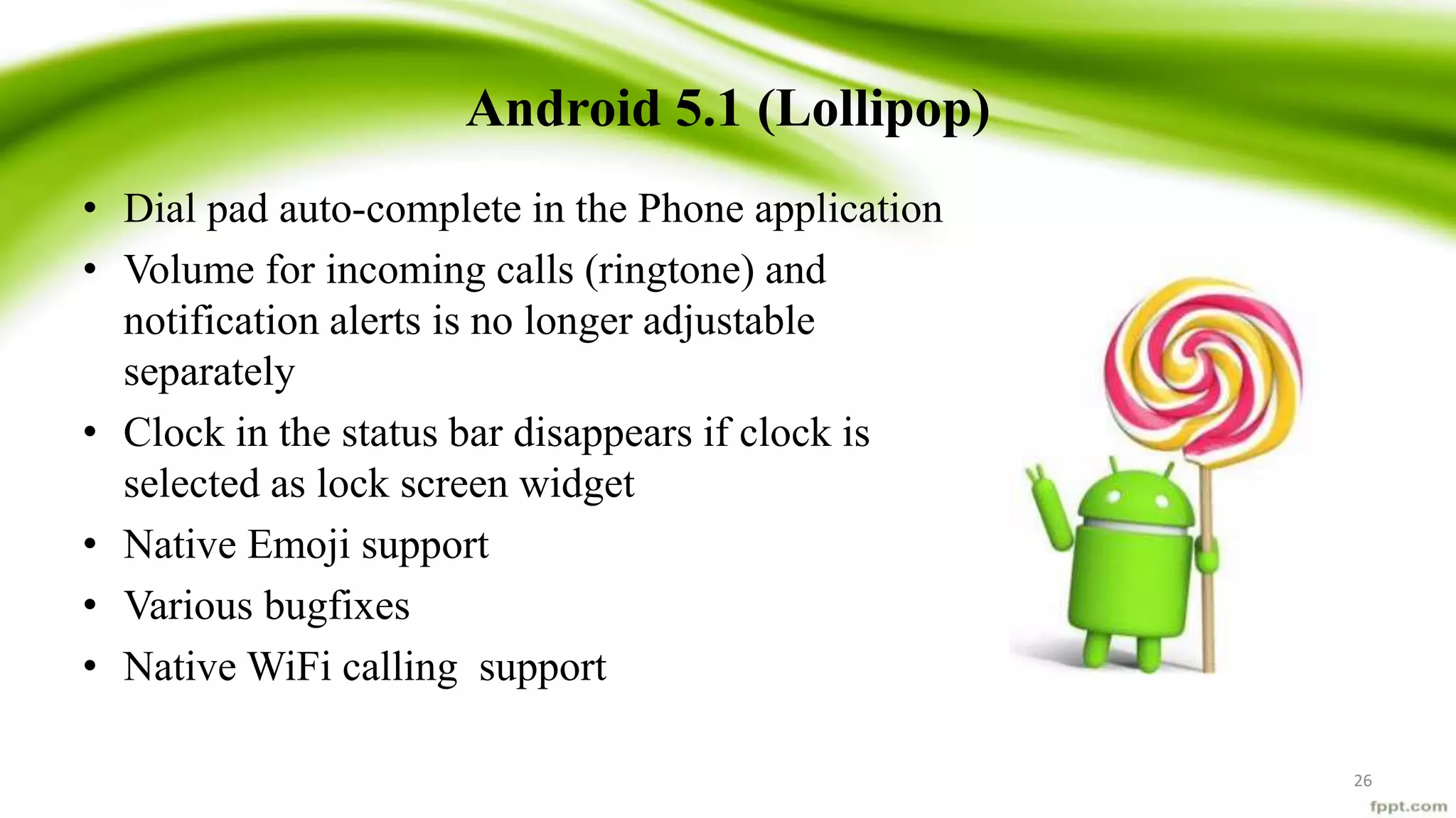 Android 5.1 (Lollipop)
• Dial pad auto-complete in the Phone application
• Volume for incoming calls (ringtone) and
notification alerts is no longer adjustable
separately
• Clock in the status bar disappears if clock is
selected as lock screen widget
• Native Emoji support
• Various bugfixes
• Native WiFi calling support
26
 