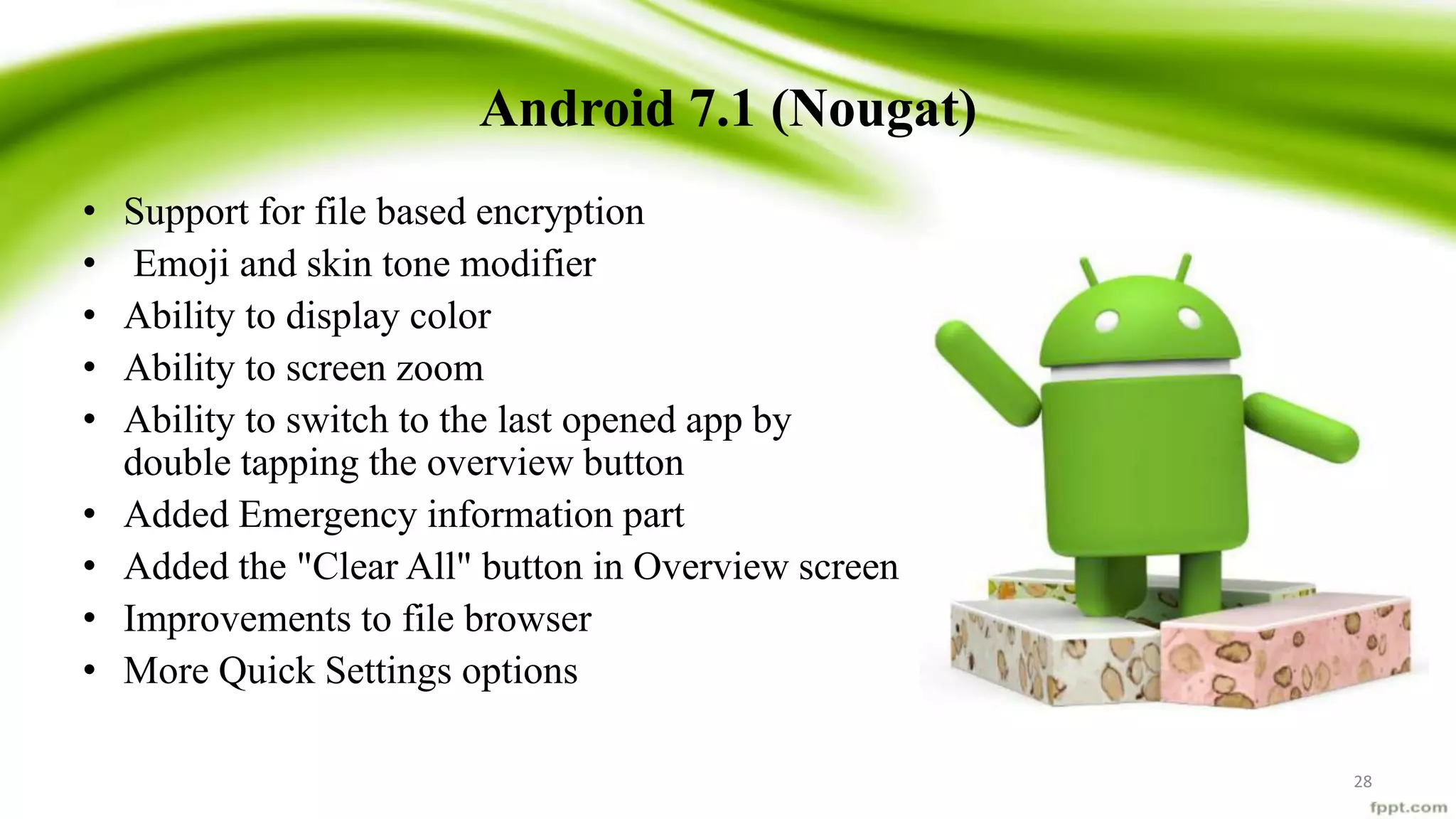 Android 7.1 (Nougat)
• Support for file based encryption
• Emoji and skin tone modifier
• Ability to display color
• Ability to screen zoom
• Ability to switch to the last opened app by
double tapping the overview button
• Added Emergency information part
• Added the "Clear All" button in Overview screen
• Improvements to file browser
• More Quick Settings options
28
 