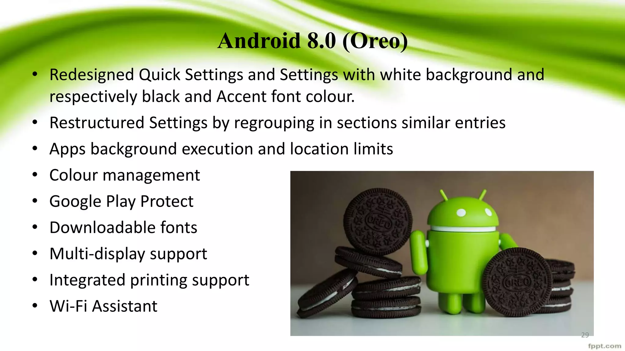 Android 8.0 (Oreo)
• Redesigned Quick Settings and Settings with white background and
respectively black and Accent font colour.
• Restructured Settings by regrouping in sections similar entries
• Apps background execution and location limits
• Colour management
• Google Play Protect
• Downloadable fonts
• Multi-display support
• Integrated printing support
• Wi-Fi Assistant
29
 