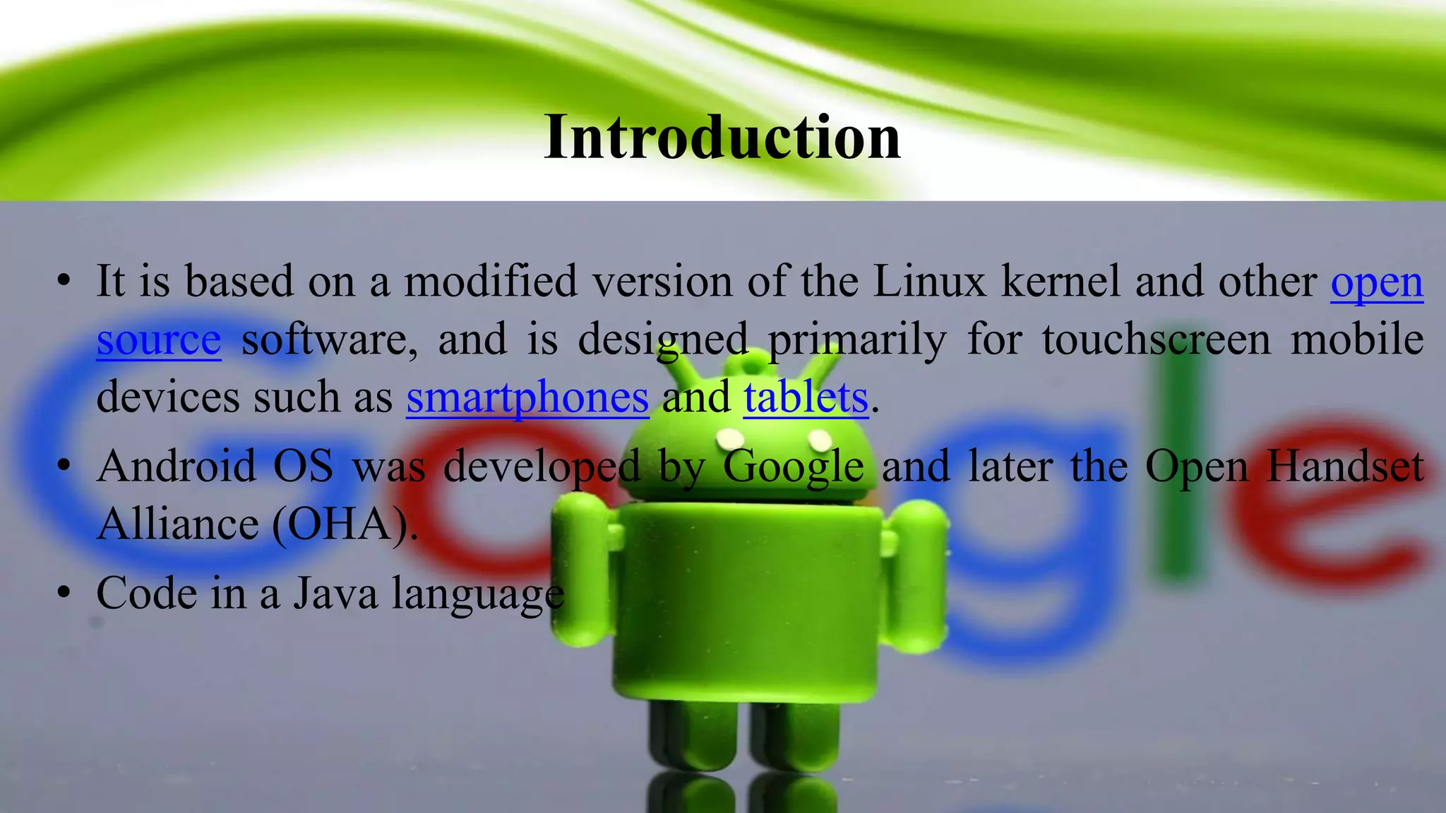 Introduction
3
• It is based on a modified version of the Linux kernel and other open
source software, and is designed primarily for touchscreen mobile
devices such as smartphones and tablets.
• Android OS was developed by Google and later the Open Handset
Alliance (OHA).
• Code in a Java language
 
