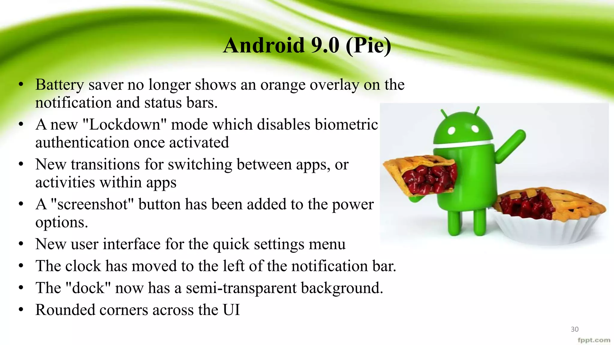 Android 9.0 (Pie)
• Battery saver no longer shows an orange overlay on the
notification and status bars.
• A new "Lockdown" mode which disables biometric
authentication once activated
• New transitions for switching between apps, or
activities within apps
• A "screenshot" button has been added to the power
options.
• New user interface for the quick settings menu
• The clock has moved to the left of the notification bar.
• The "dock" now has a semi-transparent background.
• Rounded corners across the UI
30
 