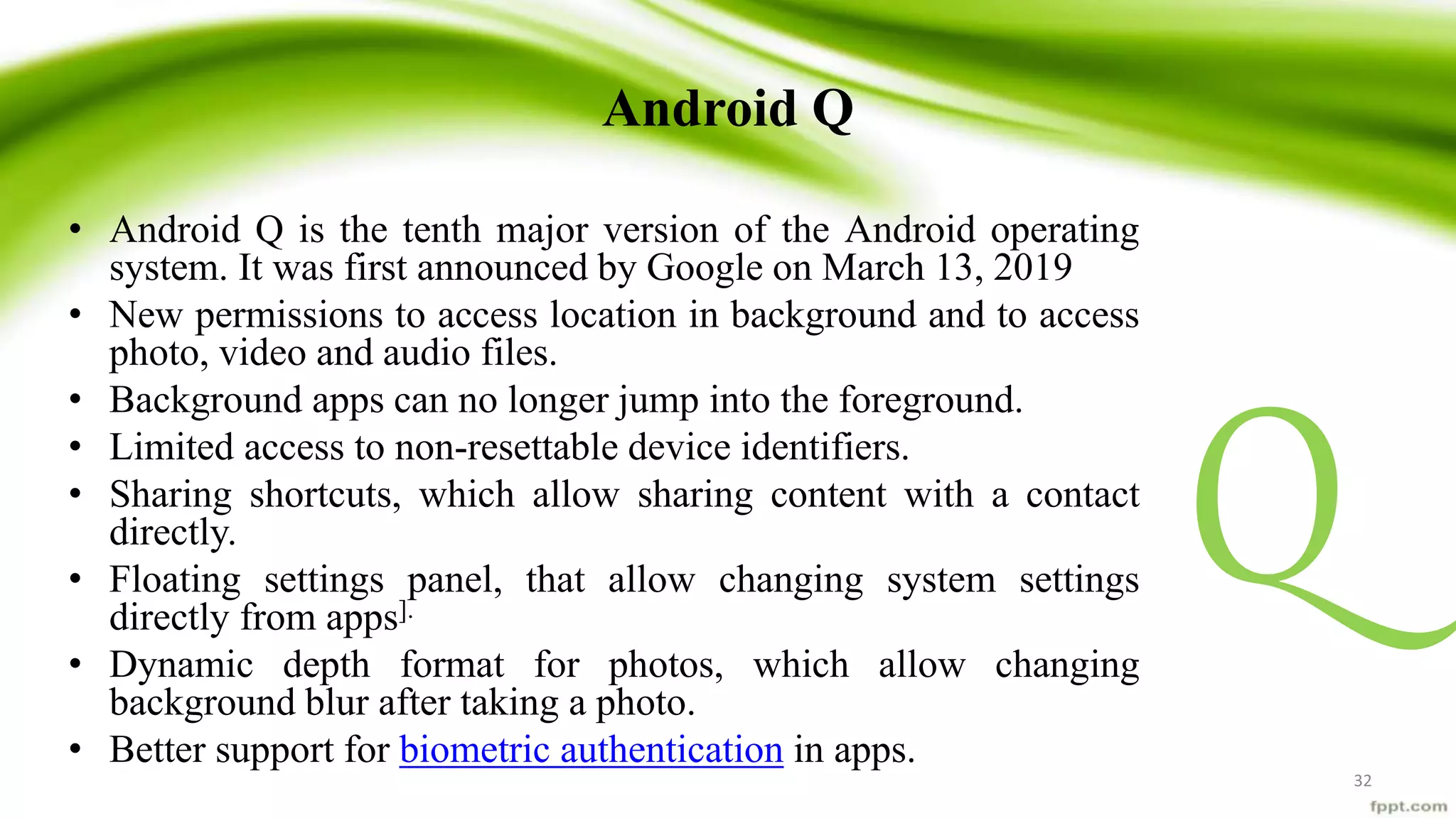 Android Q
• Android Q is the tenth major version of the Android operating
system. It was first announced by Google on March 13, 2019
• New permissions to access location in background and to access
photo, video and audio files.
• Background apps can no longer jump into the foreground.
• Limited access to non-resettable device identifiers.
• Sharing shortcuts, which allow sharing content with a contact
directly.
• Floating settings panel, that allow changing system settings
directly from apps].
• Dynamic depth format for photos, which allow changing
background blur after taking a photo.
• Better support for biometric authentication in apps.
Q
32
 