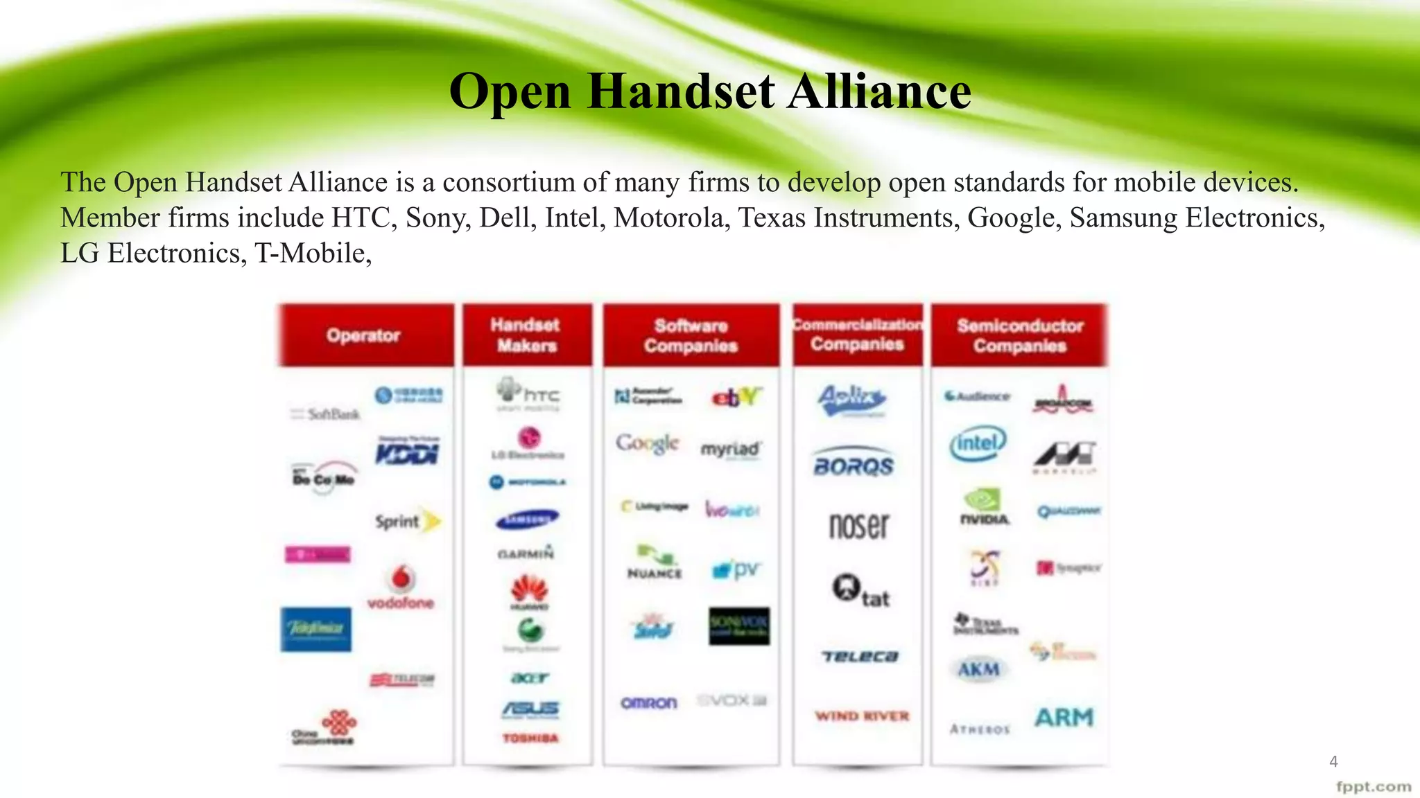 Open Handset Alliance
4
The Open Handset Alliance is a consortium of many firms to develop open standards for mobile devices.
Member firms include HTC, Sony, Dell, Intel, Motorola, Texas Instruments, Google, Samsung Electronics,
LG Electronics, T-Mobile,
 