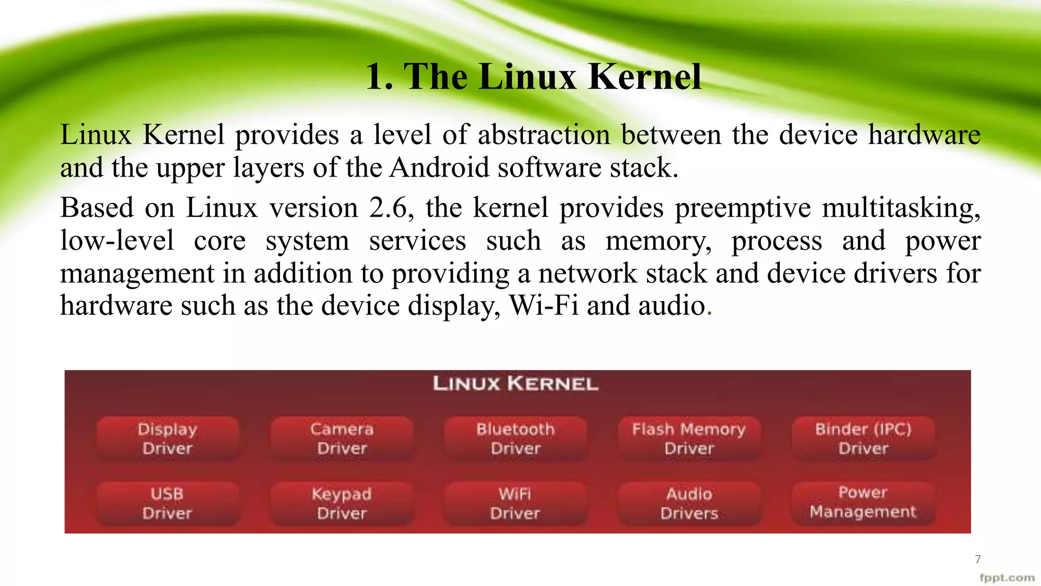 1. The Linux Kernel
Linux Kernel provides a level of abstraction between the device hardware
and the upper layers of the Android software stack.
Based on Linux version 2.6, the kernel provides preemptive multitasking,
low-level core system services such as memory, process and power
management in addition to providing a network stack and device drivers for
hardware such as the device display, Wi-Fi and audio.
7
 