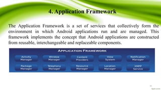 4. Application Framework
The Application Framework is a set of services that collectively form the
environment in which Android applications run and are managed. This
framework implements the concept that Android applications are constructed
from reusable, interchangeable and replaceable components.
10
 