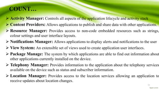 COUNT…
 Activity Manager: Controls all aspects of the application lifecycle and activity stack
 Content Providers: Allows applications to publish and share data with other applications.
 Resource Manager: Provides access to non-code embedded resources such as strings,
colour settings and user interface layouts.
 Notifications Manager: Allows applications to display alerts and notifications to the user
 View System: An extensible set of views used to create application user interfaces.
 Package Manage: The system by which applications are able to find out information about
other applications currently installed on the device.
 Telephony Manager: Provides information to the application about the telephony services
available on the device such as status and subscriber information.
 Location Manager: Provides access to the location services allowing an application to
receive updates about location changes.
11
 