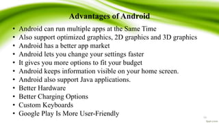 Advantages of Android
• Android can run multiple apps at the Same Time
• Also support optimized graphics, 2D graphics and 3D graphics
• Android has a better app market
• Android lets you change your settings faster
• It gives you more options to fit your budget
• Android keeps information visible on your home screen.
• Android also support Java applications.
• Better Hardware
• Better Charging Options
• Custom Keyboards
• Google Play Is More User-Friendly 13
 