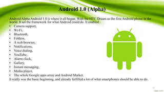Android 1.0 (Alpha)
Android Alpha Android 1.0 is where it all began. With the HTC Dream as the first Android phone in the
world. It set the framework for what Android could do. It enabled :
• Camera support,
• Wi-Fi,
• Bluetooth,
• Folders,
• A web browser,
• Notifications,
• Voice dialing,
• YouTube,
• Alarm clock,
• Gallery,
• Instant messaging,
• Media player,
• The whole Google apps array and Android Market.
It really was the basic beginning, and already fulfilled a lot of what smartphones should be able to do.
15
 