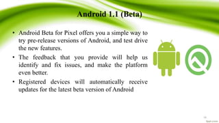 Android 1.1 (Beta)
• Android Beta for Pixel offers you a simple way to
try pre-release versions of Android, and test drive
the new features.
• The feedback that you provide will help us
identify and fix issues, and make the platform
even better.
• Registered devices will automatically receive
updates for the latest beta version of Android
16
 