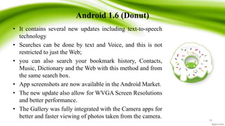 Android 1.6 (Donut)
• It contains several new updates including text-to-speech
technology
• Searches can be done by text and Voice, and this is not
restricted to just the Web;
• you can also search your bookmark history, Contacts,
Music, Dictionary and the Web with this method and from
the same search box.
• App screenshots are now available in the Android Market.
• The new update also allow for WVGA Screen Resolutions
and better performance.
• The Gallery was fully integrated with the Camera apps for
better and faster viewing of photos taken from the camera. 18
 