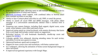 Android 2.0 (Éclair)
 Expanded Account sync, allowing users to add multiple accounts to a device
for synchronization of email and contacts
 Microsoft Exchange email support, with combined inbox to browse email
from multiple accounts in one page
 Ability to tap a Contacts photo and select to call, SMS, or email the person
 Ability to search all saved SMS and MMS messages, with delete oldest
messages in a conversation automatically deleted when a defined limit is
reached
 Numerous new camera features, including flash support, digital zoom, scene
mode, white balance, color effect and macro focus
 Improved typing speed on virtual keyboard, with smarter dictionary that learns
from word usage and includes contact names as suggestions
 Refreshed browser UI with bookmark thumbnails, double-tap zoom and
support for HTML5
 Calendar agenda view enhanced, showing attending status for each invitee,
and ability to invite new guests to events
 Optimized hardware speed and revamped UI
 Support for more screen sizes and resolutions, with better contrast ratio
 live wallpapers, allowing the animation of home-screen background images to
show movement
 It improved navigational experience with Google Maps.
19
 