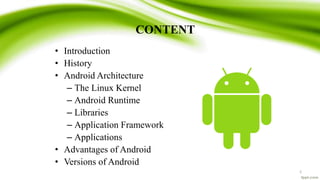CONTENT
2
• Introduction
• History
• Android Architecture
– The Linux Kernel
– Android Runtime
– Libraries
– Application Framework
– Applications
• Advantages of Android
• Versions of Android
 