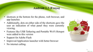 Android 2.2 (Froyo)
• shortcuts at the bottom for the phone, web browser, and
app launcher.
• Additionally, dots on either side of the shortcuts gave the
user an indication of what panel they were currently
viewing.
• Features like USB Tethering and Portable Wi-Fi Hotspot
were added to this version
• Support for Adobe Flash
• Improved Application launcher with better browser
• No internet calling.
20
 
