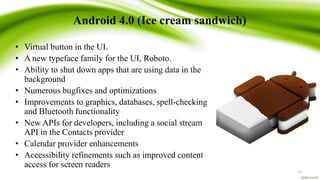 Android 4.0 (Ice cream sandwich)
• Virtual button in the UI.
• A new typeface family for the UI, Roboto.
• Ability to shut down apps that are using data in the
background
• Numerous bugfixes and optimizations
• Improvements to graphics, databases, spell-checking
and Bluetooth functionality
• New APIs for developers, including a social stream
API in the Contacts provider
• Calendar provider enhancements
• Accessibility refinements such as improved content
access for screen readers
23
 