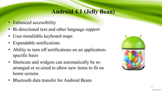 Android 4.1 (Jelly Bean)
• Enhanced accessibility
• Bi-directional text and other language support
• User-installable keyboard maps
• Expandable notifications
• Ability to turn off notifications on an application-
specific basis
• Shortcuts and widgets can automatically be re-
arranged or re-sized to allow new items to fit on
home screens
• Bluetooth data transfer for Android Beam
24
 