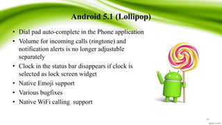 Android 5.1 (Lollipop)
• Dial pad auto-complete in the Phone application
• Volume for incoming calls (ringtone) and
notification alerts is no longer adjustable
separately
• Clock in the status bar disappears if clock is
selected as lock screen widget
• Native Emoji support
• Various bugfixes
• Native WiFi calling support
26
 