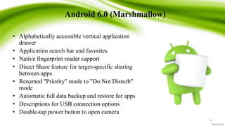 Android 6.0 (Marshmallow)
• Alphabetically accessible vertical application
drawer
• Application search bar and favorites
• Native fingerprint reader support
• Direct Share feature for target-specific sharing
between apps
• Renamed "Priority" mode to "Do Not Disturb"
mode
• Automatic full data backup and restore for apps
• Descriptions for USB connection options
• Double-tap power button to open camera
27
 