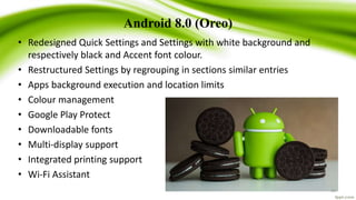 Android 8.0 (Oreo)
• Redesigned Quick Settings and Settings with white background and
respectively black and Accent font colour.
• Restructured Settings by regrouping in sections similar entries
• Apps background execution and location limits
• Colour management
• Google Play Protect
• Downloadable fonts
• Multi-display support
• Integrated printing support
• Wi-Fi Assistant
29
 