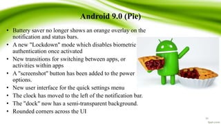 Android 9.0 (Pie)
• Battery saver no longer shows an orange overlay on the
notification and status bars.
• A new "Lockdown" mode which disables biometric
authentication once activated
• New transitions for switching between apps, or
activities within apps
• A "screenshot" button has been added to the power
options.
• New user interface for the quick settings menu
• The clock has moved to the left of the notification bar.
• The "dock" now has a semi-transparent background.
• Rounded corners across the UI
30
 