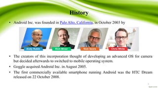 History
• Android Inc. was founded in Palo Alto, California, in October 2003 by
• The creators of this incorporation thought of developing an advanced OS for camera
but decided afterwards to switched to mobile operating system.
• Goggle acquired Android Inc. in August 2005.
• The first commercially available smartphone running Android was the HTC Dream
released on 22 October 2008.
5
 