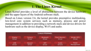 1. The Linux Kernel
Linux Kernel provides a level of abstraction between the device hardware
and the upper layers of the Android software stack.
Based on Linux version 2.6, the kernel provides preemptive multitasking,
low-level core system services such as memory, process and power
management in addition to providing a network stack and device drivers for
hardware such as the device display, Wi-Fi and audio.
7
 