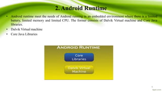 2. Android Runtime
• Android runtime meet the needs of Android running in an embedded environment where there is a limited
battery, limited memory and limited CPU. The former consists of Dalvik Virtual machine and Core Java
libraries.
• Dalvik Virtual machine
• Core Java Libraries
8
 