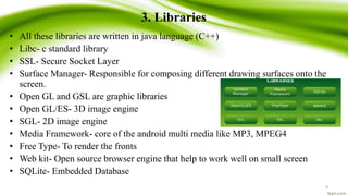 3. Libraries
• All these libraries are written in java language (C++)
• Libc- c standard library
• SSL- Secure Socket Layer
• Surface Manager- Responsible for composing different drawing surfaces onto the
screen.
• Open GL and GSL are graphic libraries
• Open GL/ES- 3D image engine
• SGL- 2D image engine
• Media Framework- core of the android multi media like MP3, MPEG4
• Free Type- To render the fronts
• Web kit- Open source browser engine that help to work well on small screen
• SQLite- Embedded Database
9
 