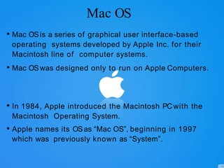 Mac OS
• Mac OSis a series of graphical user interface-based
operating systems developed by Apple Inc. for their
Macintosh line of computer systems.
• Mac OSwas designed only to run on Apple Computers.
• In 1984, Apple introduced the Macintosh PCwith the
Macintosh Operating System.
• Apple names its OSas “Mac OS”, beginning in 1997
which was previously known as “System”.
 