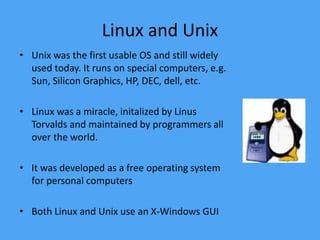 Linux and Unix
• Unix was the first usable OS and still widely
used today. It runs on special computers, e.g.
Sun, Silicon Graphics, HP, DEC, dell, etc.
• Linux was a miracle, initalized by Linus
Torvalds and maintained by programmers all
over the world.
• It was developed as a free operating system
for personal computers
• Both Linux and Unix use an X-Windows GUI
 