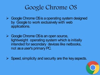 Google Chrome OS
 Google Chrome OSis aoperating system designed
by Google to work exclusively with web
applications.
 Google Chrome OSis an open source,
lightweight operating system which is initially
intended for secondary devices like netbooks,
not asauser's primary PC.
 Speed,simplicity and security are the keyaspects.
 