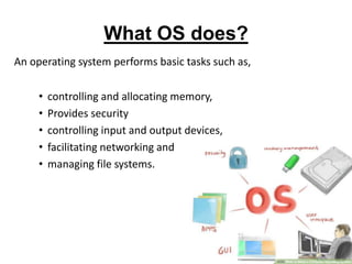 What OS does?
An operating system performs basic tasks such as,
• controlling and allocating memory,
• Provides security
• controlling input and output devices,
• facilitating networking and
• managing file systems.
 
