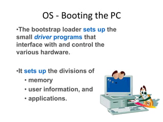 OS - Booting the PC
•The bootstrap loader sets up the
small driver programs that
interface with and control the
various hardware.
•It sets up the divisions of
• memory
• user information, and
• applications.
 