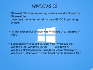 WINDOWS OS
• Microsoft Windows operating system was developed by
Microsoft to
overcome the limitation of its own MS-DOS operating
system.
• Its first successful version was Windows 3.0, released in
1990.
• Subsequently released version were “Windows 95,
Windows 98, Windows 2000, Windows XP,
Windows XPProfessional , Windows Vista, Windows 7,
Windows 8, Windows 8.1 and latest one is Windows 10.”
 