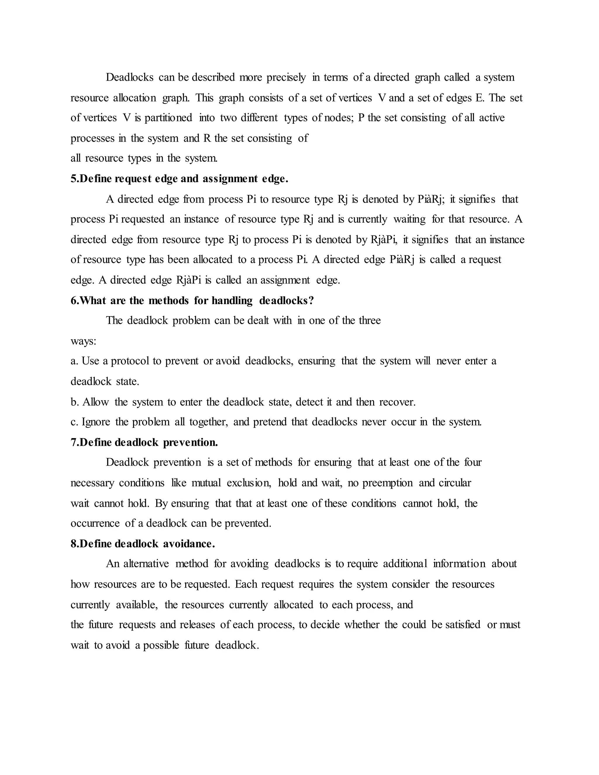 Deadlocks can be described more precisely in terms of a directed graph called a system
resource allocation graph. This graph consists of a set of vertices V and a set of edges E. The set
of vertices V is partitioned into two different types of nodes; P the set consisting of all active
processes in the system and R the set consisting of
all resource types in the system.
5.Define request edge and assignment edge.
A directed edge from process Pi to resource type Rj is denoted by PiàRj; it signifies that
process Pi requested an instance of resource type Rj and is currently waiting for that resource. A
directed edge from resource type Rj to process Pi is denoted by RjàPi, it signifies that an instance
of resource type has been allocated to a process Pi. A directed edge PiàRj is called a request
edge. A directed edge RjàPi is called an assignment edge.
6.What are the methods for handling deadlocks?
The deadlock problem can be dealt with in one of the three
ways:
a. Use a protocol to prevent or avoid deadlocks, ensuring that the system will never enter a
deadlock state.
b. Allow the system to enter the deadlock state, detect it and then recover.
c. Ignore the problem all together, and pretend that deadlocks never occur in the system.
7.Define deadlock prevention.
Deadlock prevention is a set of methods for ensuring that at least one of the four
necessary conditions like mutual exclusion, hold and wait, no preemption and circular
wait cannot hold. By ensuring that that at least one of these conditions cannot hold, the
occurrence of a deadlock can be prevented.
8.Define deadlock avoidance.
An alternative method for avoiding deadlocks is to require additional information about
how resources are to be requested. Each request requires the system consider the resources
currently available, the resources currently allocated to each process, and
the future requests and releases of each process, to decide whether the could be satisfied or must
wait to avoid a possible future deadlock.
 