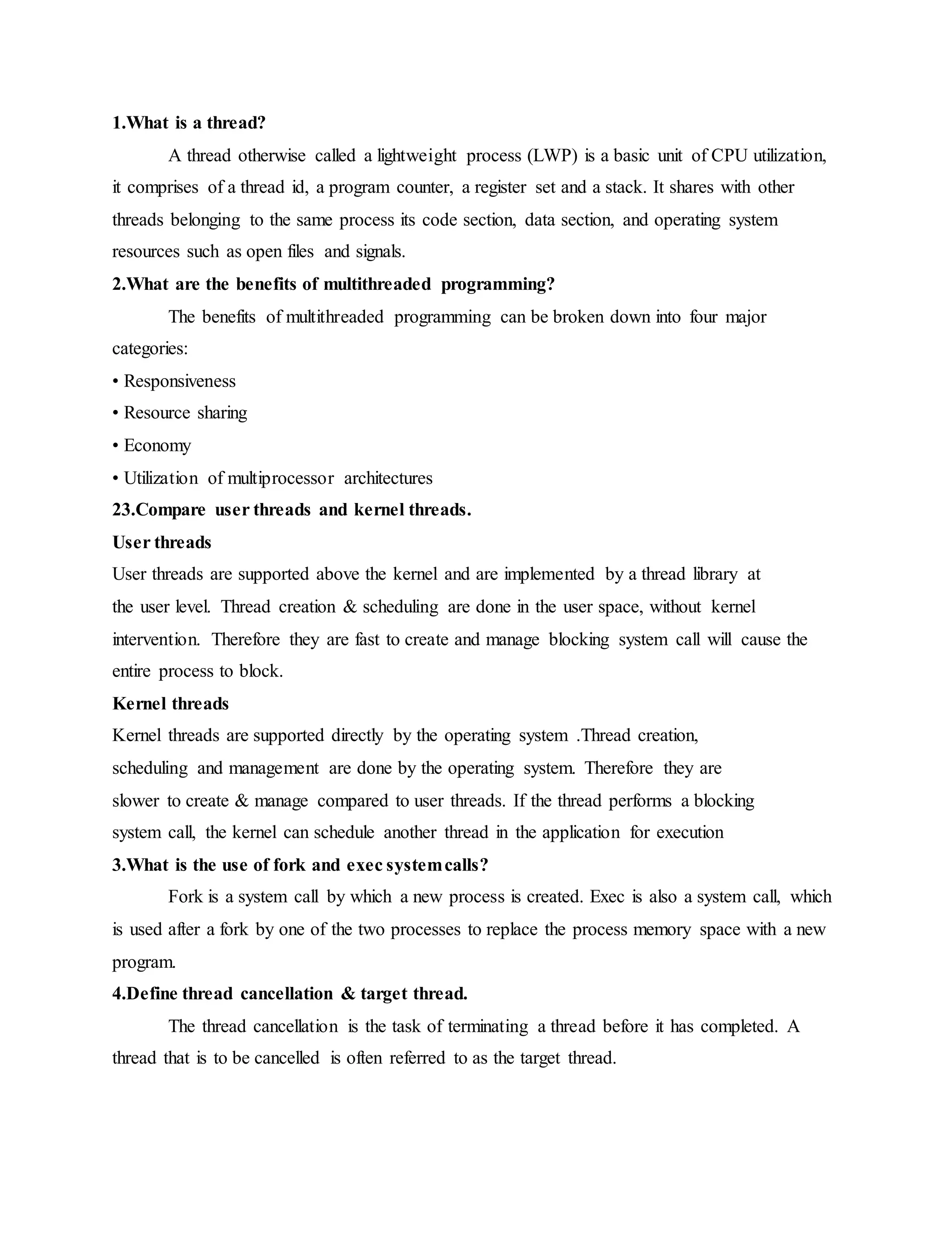 1.What is a thread?
A thread otherwise called a lightweight process (LWP) is a basic unit of CPU utilization,
it comprises of a thread id, a program counter, a register set and a stack. It shares with other
threads belonging to the same process its code section, data section, and operating system
resources such as open files and signals.
2.What are the benefits of multithreaded programming?
The benefits of multithreaded programming can be broken down into four major
categories:
• Responsiveness
• Resource sharing
• Economy
• Utilization of multiprocessor architectures
23.Compare user threads and kernel threads.
User threads
User threads are supported above the kernel and are implemented by a thread library at
the user level. Thread creation & scheduling are done in the user space, without kernel
intervention. Therefore they are fast to create and manage blocking system call will cause the
entire process to block.
Kernel threads
Kernel threads are supported directly by the operating system .Thread creation,
scheduling and management are done by the operating system. Therefore they are
slower to create & manage compared to user threads. If the thread performs a blocking
system call, the kernel can schedule another thread in the application for execution
3.What is the use of fork and exec systemcalls?
Fork is a system call by which a new process is created. Exec is also a system call, which
is used after a fork by one of the two processes to replace the process memory space with a new
program.
4.Define thread cancellation & target thread.
The thread cancellation is the task of terminating a thread before it has completed. A
thread that is to be cancelled is often referred to as the target thread.
 