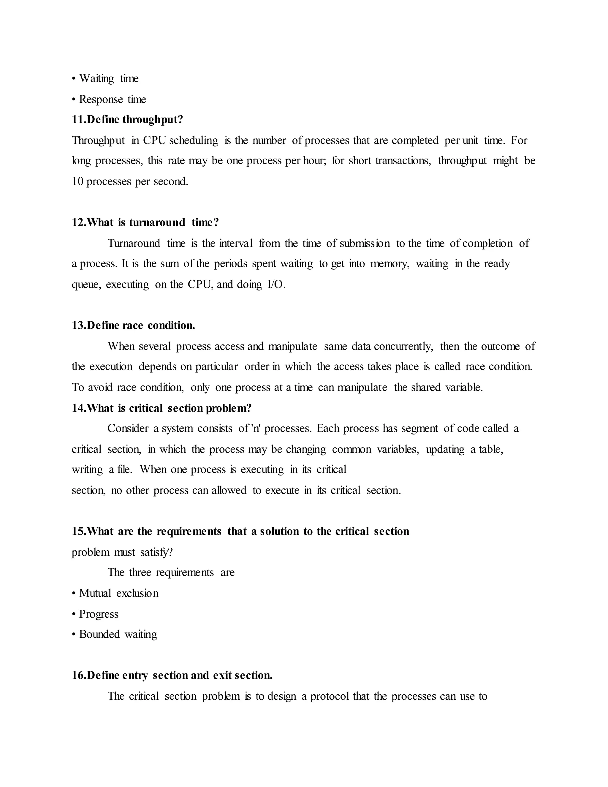 • Waiting time
• Response time
11.Define throughput?
Throughput in CPU scheduling is the number of processes that are completed per unit time. For
long processes, this rate may be one process per hour; for short transactions, throughput might be
10 processes per second.
12.What is turnaround time?
Turnaround time is the interval from the time of submission to the time of completion of
a process. It is the sum of the periods spent waiting to get into memory, waiting in the ready
queue, executing on the CPU, and doing I/O.
13.Define race condition.
When several process access and manipulate same data concurrently, then the outcome of
the execution depends on particular order in which the access takes place is called race condition.
To avoid race condition, only one process at a time can manipulate the shared variable.
14.What is critical section problem?
Consider a system consists of 'n' processes. Each process has segment of code called a
critical section, in which the process may be changing common variables, updating a table,
writing a file. When one process is executing in its critical
section, no other process can allowed to execute in its critical section.
15.What are the requirements that a solution to the critical section
problem must satisfy?
The three requirements are
• Mutual exclusion
• Progress
• Bounded waiting
16.Define entry section and exit section.
The critical section problem is to design a protocol that the processes can use to
 