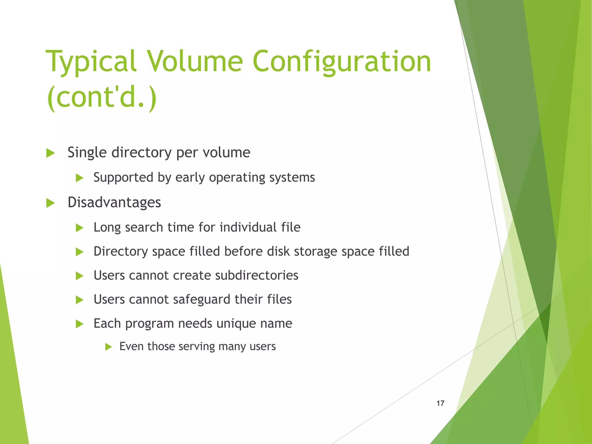 Typical Volume Configuration
(cont'd.)
 Single directory per volume
 Supported by early operating systems
 Disadvantages
 Long search time for individual file
 Directory space filled before disk storage space filled
 Users cannot create subdirectories
 Users cannot safeguard their files
 Each program needs unique name
 Even those serving many users
17
 
