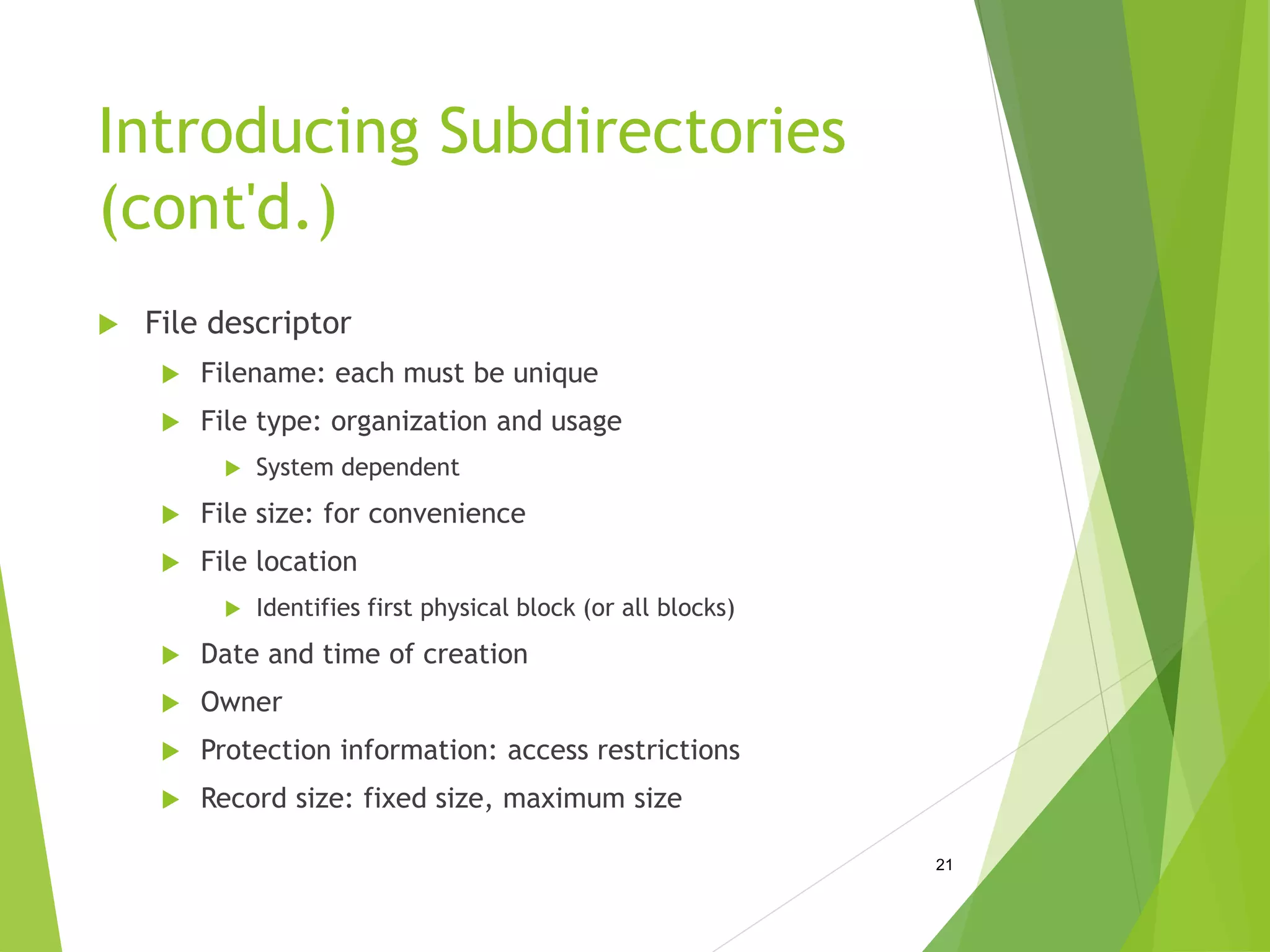 Introducing Subdirectories
(cont'd.)
 File descriptor
 Filename: each must be unique
 File type: organization and usage
 System dependent
 File size: for convenience
 File location
 Identifies first physical block (or all blocks)
 Date and time of creation
 Owner
 Protection information: access restrictions
 Record size: fixed size, maximum size
21
 