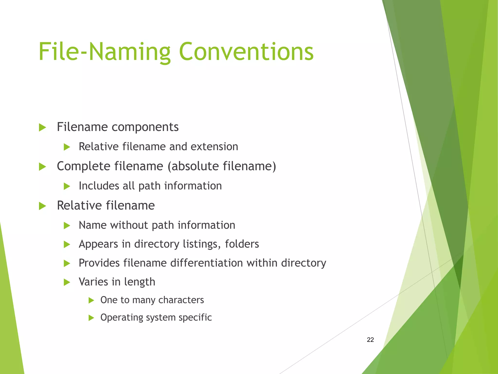 File-Naming Conventions
 Filename components
 Relative filename and extension
 Complete filename (absolute filename)
 Includes all path information
 Relative filename
 Name without path information
 Appears in directory listings, folders
 Provides filename differentiation within directory
 Varies in length
 One to many characters
 Operating system specific
22
 