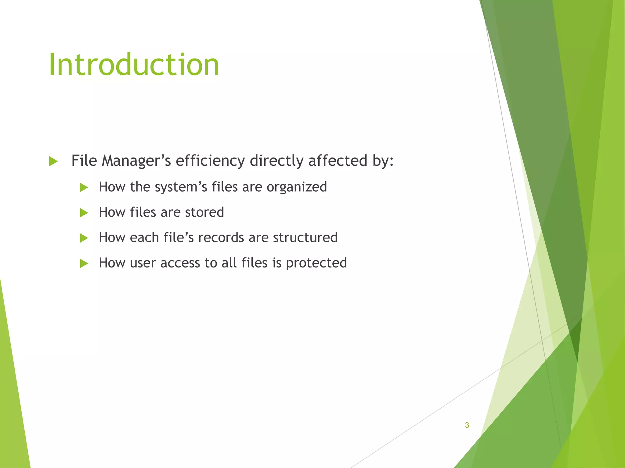 Introduction
 File Manager’s efficiency directly affected by:
 How the system’s files are organized
 How files are stored
 How each file’s records are structured
 How user access to all files is protected
3
 