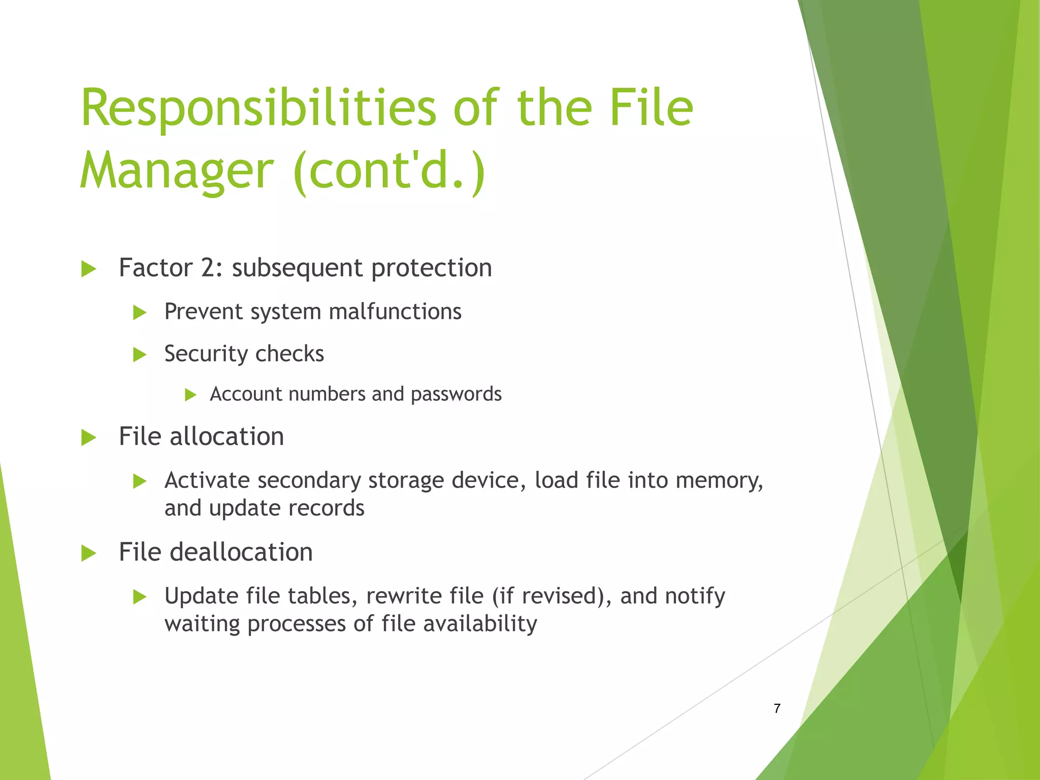 Responsibilities of the File
Manager (cont'd.)
 Factor 2: subsequent protection
 Prevent system malfunctions
 Security checks
 Account numbers and passwords
 File allocation
 Activate secondary storage device, load file into memory,
and update records
 File deallocation
 Update file tables, rewrite file (if revised), and notify
waiting processes of file availability
7
 