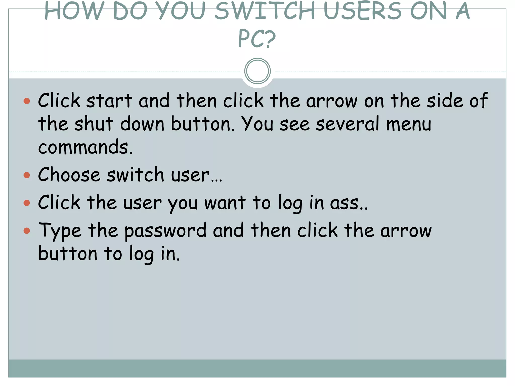 HOW DO YOU SWITCH USERS ON A
PC?
 Click start and then click the arrow on the side of
the shut down button. You see several menu
commands.
 Choose switch user…
 Click the user you want to log in ass..
 Type the password and then click the arrow
button to log in.
 