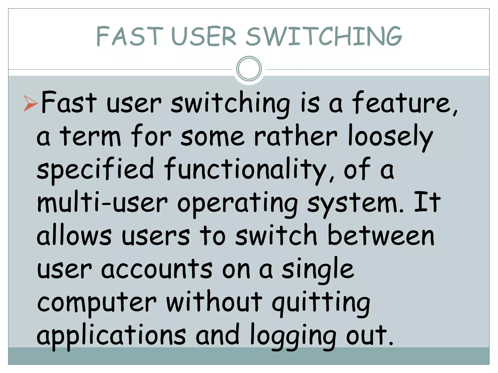 FAST USER SWITCHING
Fast user switching is a feature,
a term for some rather loosely
specified functionality, of a
multi-user operating system. It
allows users to switch between
user accounts on a single
computer without quitting
applications and logging out.
 