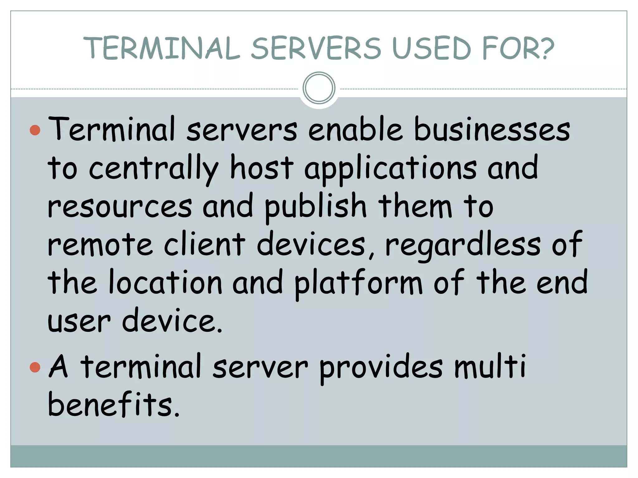 TERMINAL SERVERS USED FOR?
 Terminal servers enable businesses
to centrally host applications and
resources and publish them to
remote client devices, regardless of
the location and platform of the end
user device.
 A terminal server provides multi
benefits.
 