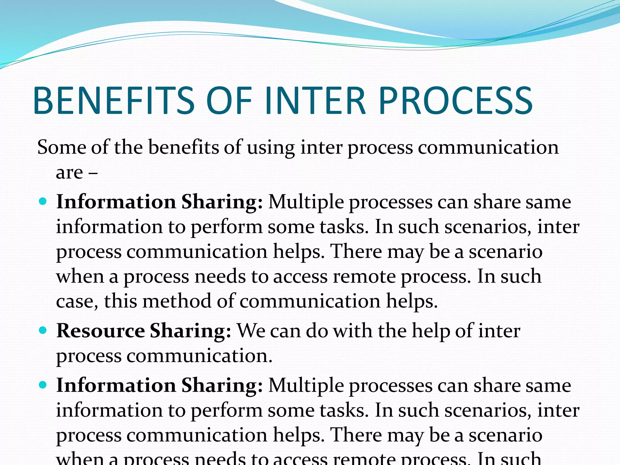 BENEFITS OF INTER PROCESS
Some of the benefits of using inter process communication
are –
 Information Sharing: Multiple processes can share same
information to perform some tasks. In such scenarios, inter
process communication helps. There may be a scenario
when a process needs to access remote process. In such
case, this method of communication helps.
 Resource Sharing: We can do with the help of inter
process communication.
 Information Sharing: Multiple processes can share same
information to perform some tasks. In such scenarios, inter
process communication helps. There may be a scenario
 
