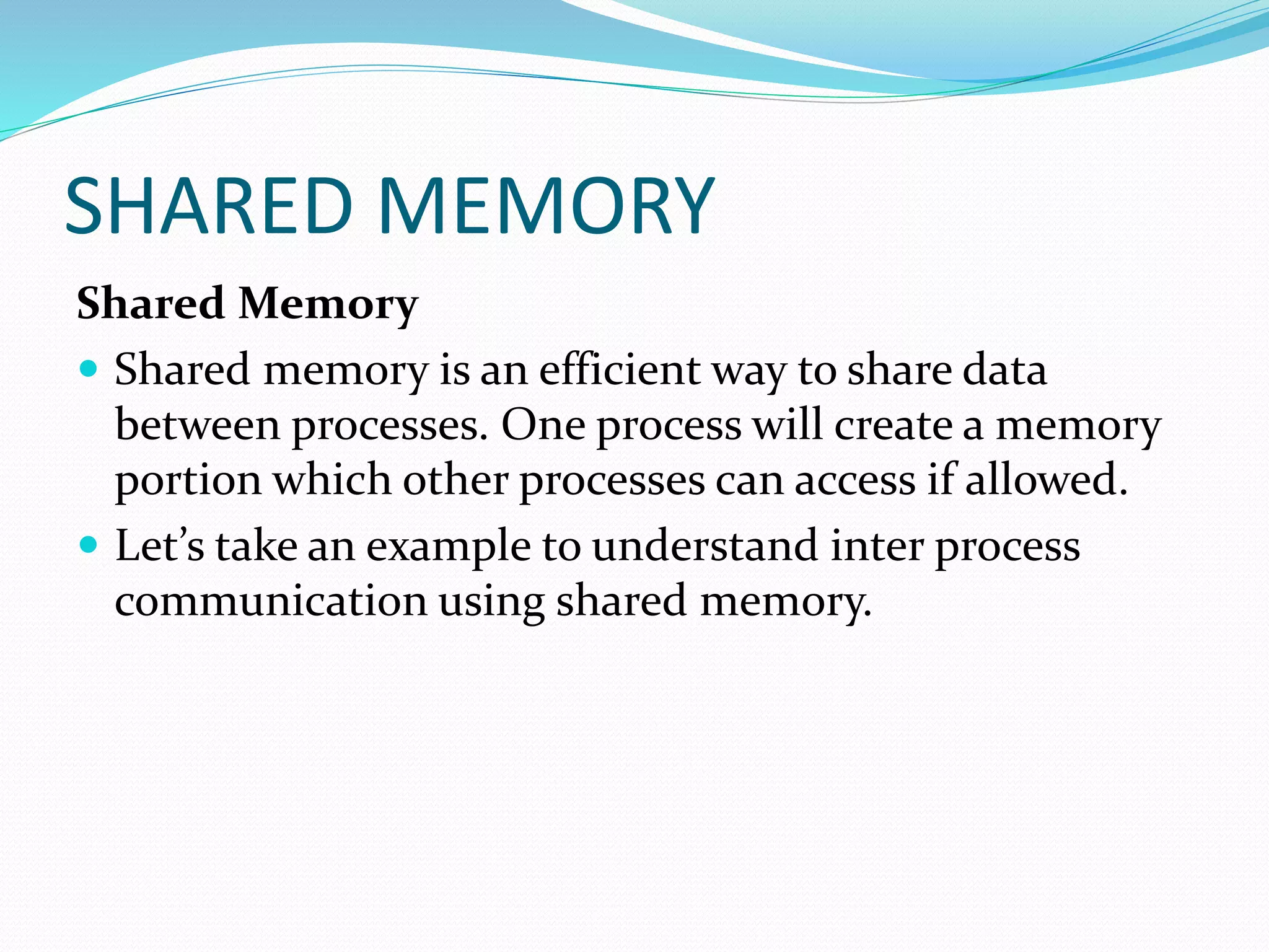 SHARED MEMORY
Shared Memory
 Shared memory is an efficient way to share data
between processes. One process will create a memory
portion which other processes can access if allowed.
 Let’s take an example to understand inter process
communication using shared memory.
 