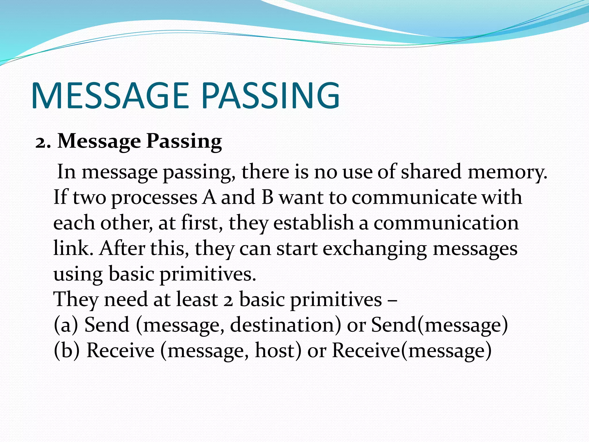 MESSAGE PASSING
2. Message Passing
In message passing, there is no use of shared memory.
If two processes A and B want to communicate with
each other, at first, they establish a communication
link. After this, they can start exchanging messages
using basic primitives.
They need at least 2 basic primitives –
(a) Send (message, destination) or Send(message)
(b) Receive (message, host) or Receive(message)
 