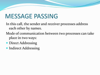 MESSAGE PASSING
In this call, the sender and receiver processes address
each other by names.
Mode of communication between two processes can take
place in two ways:
 Direct Addressing
 Indirect Addressing
 