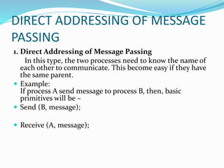 DIRECT ADDRESSING OF MESSAGE
PASSING
1. Direct Addressing of Message Passing
In this type, the two processes need to know the name of
each other to communicate. This become easy if they have
the same parent.
 Example:
If process A send message to process B, then, basic
primitives will be –
 Send (B, message);
 Receive (A, message);
 